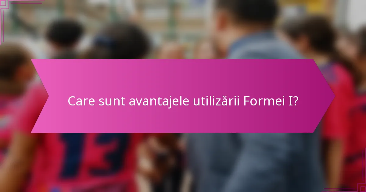 Care sunt avantajele utilizării Formei I?